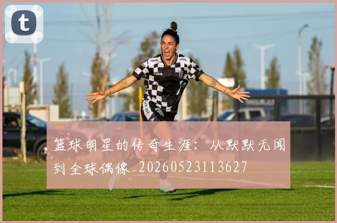 篮球明星的传奇生涯：从默默无闻到全球偶像_20260523113627