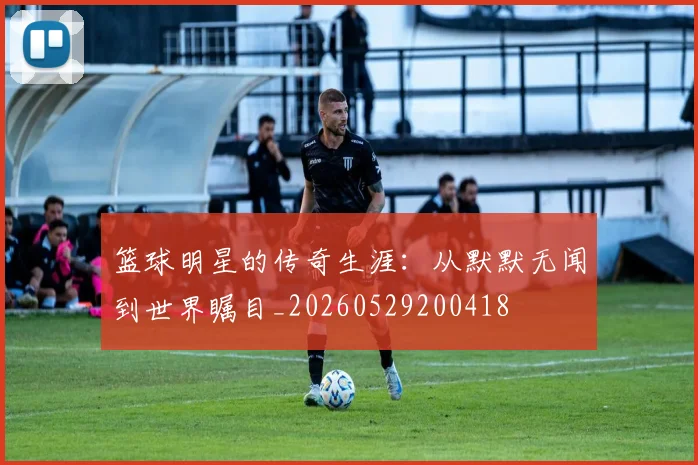 篮球明星的传奇生涯：从默默无闻到世界瞩目_20260529200418