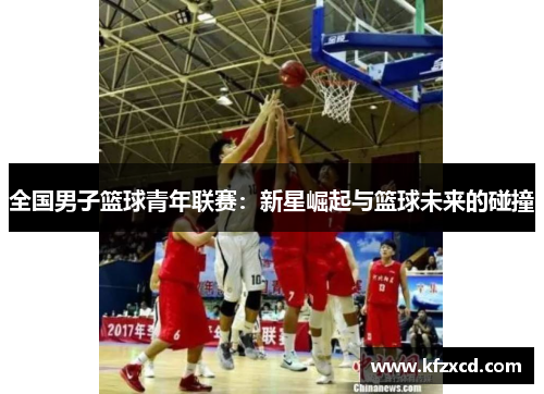 全国男子篮球青年联赛：新星崛起与篮球未来的碰撞